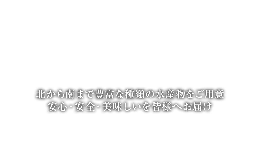 北から南まで豊富な種類の水産物をご用意 安心・安全・美味しいを皆様へお届け